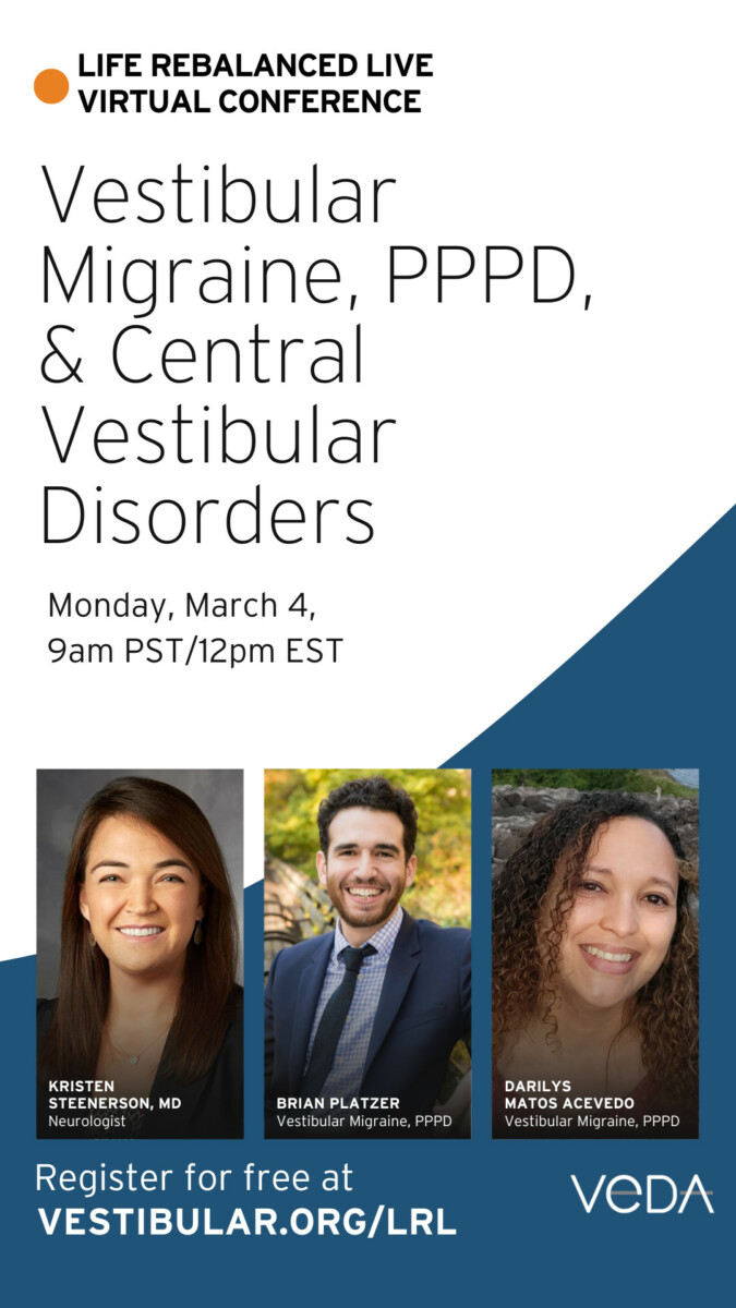 life rebalanced live virtual conference. vestibular migraine, pppd and central vestibular disorders. Monday, May 4th 9am PT, 12pm ET. Register for free at vestibular.org/LRL. Speakers profile photos, Kristen Steenerson, MD, neurologist. Brian Platzer, vestibular migraine, PPPD. Darilys Matos Acevedo, vestibular migraine, PPPD