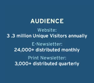 Audience: Website, 3.3 million unique visitors annually. E-newsletter, 24,000+ distributed monthly. Print newsletter, 3,000+ distributed quarterly